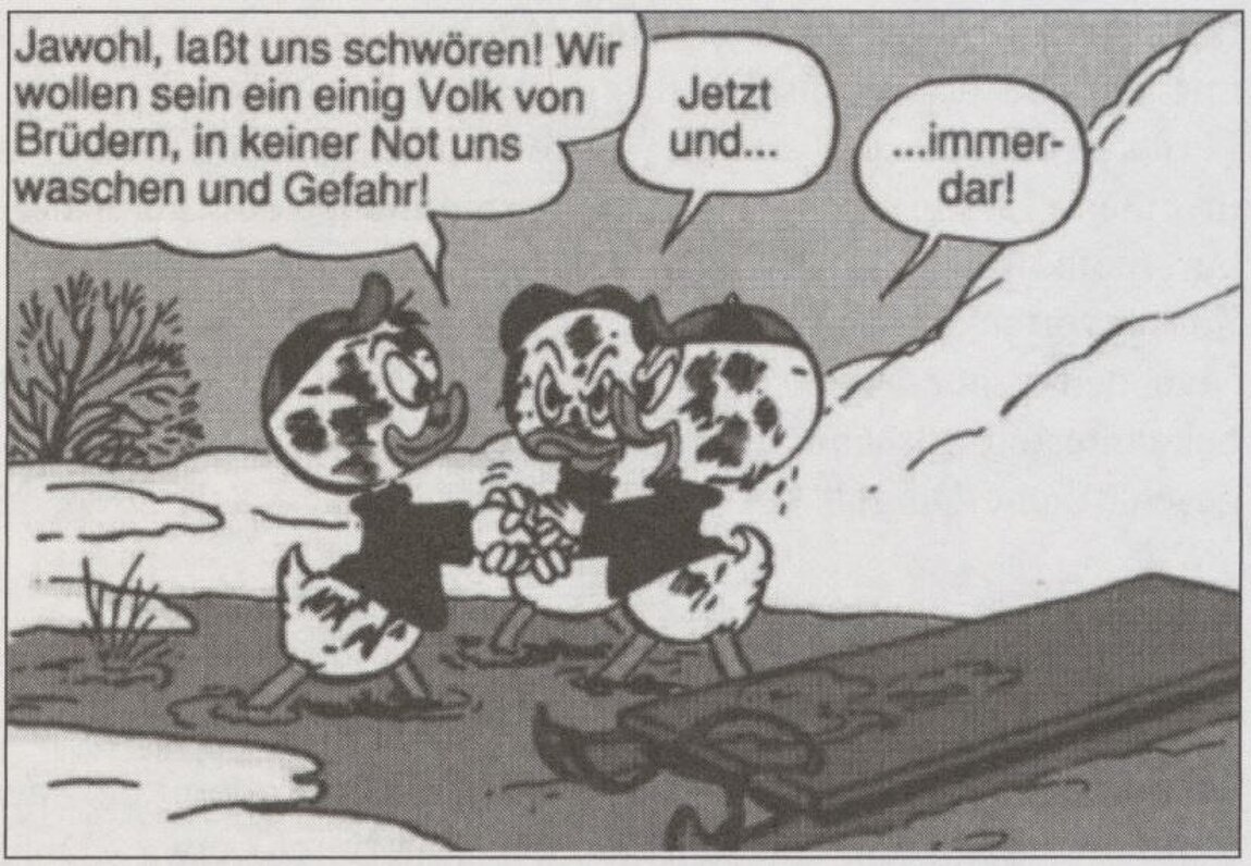 Drei Comic-Enten stehen neben einem Schlitten im Gatsch und sagen nacheinander folgendes: "Jawhol, laßt uns schwören! Wir wollen sein ein einig Volk von Brüdern, in keiner Not uns waschen und Gefahr! Jetzt und immerdar!"